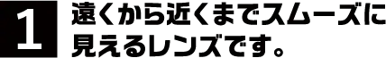 1.遠くから近くまでスムーズに見えるレンズです。