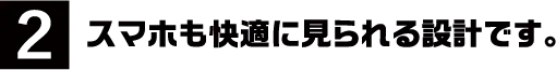 2.スマホも快適に見られる設計です。