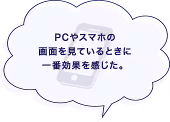 PCやスマホの画面を見ているときに一番効果を感じた。