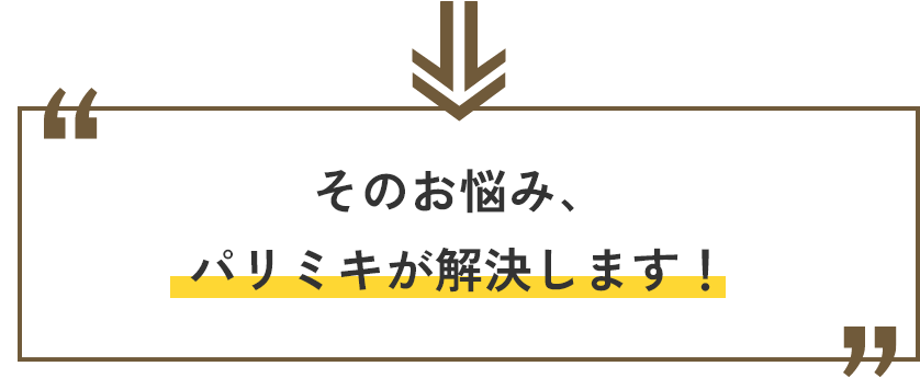 そのお悩み、パリミキが解決します。
