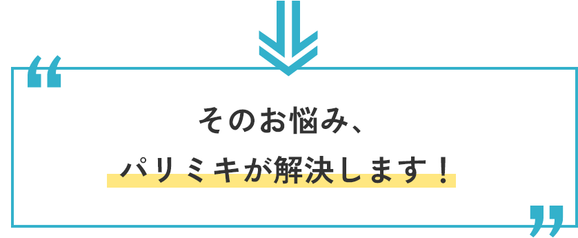 そのお悩み、パリミキが解決します。