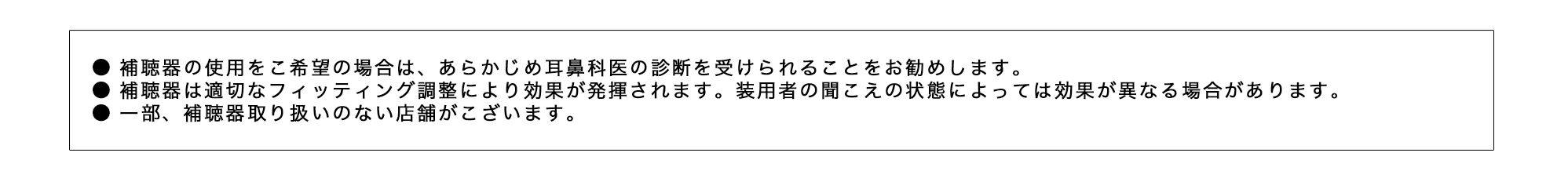 ●補聴器の使用をご希望の場合は、あらかじめ耳鼻科医の診断を受けられることをお勧めします。●補聴器は適切なフィッティング調整により効果が発揮されます。●一部、補聴器取り扱いのない店舗がございます。