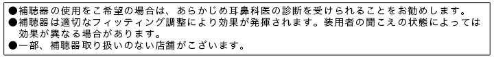 ●補聴器の使用をご希望の場合は、あらかじめ耳鼻科医の診断を受けられることをお勧めします。●補聴器は適切なフィッティング調整により効果が発揮されます。●一部、補聴器取り扱いのない店舗がございます。