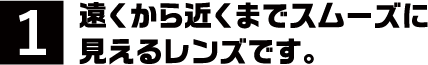 1.遠くから近くまでスムーズに見えるレンズです。