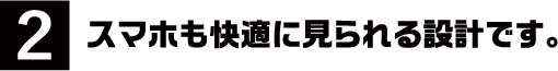 2.スマホも快適に見られる設計です。