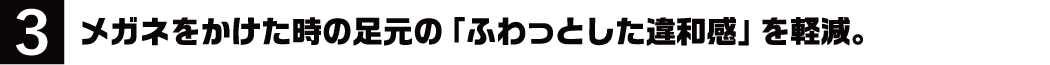 3.メガネをかけた時の足元の「ふわっとした違和感」を軽減。