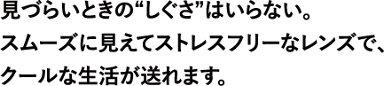 見づらいときの“しぐさ”はいらない。スムーズに見えてストレスフリーなレンズで、クールな生活が送れます。