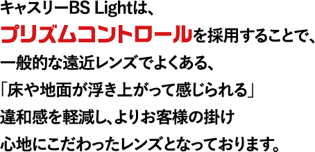 キャスリーBS Lightは、プリズムコントロールを採用することで、一般的な遠近レンズでよくある、「床や地面が浮き上がって感じられる」違和感を軽減し、よりお客様の掛け心地にこだわったレンズとなっております。