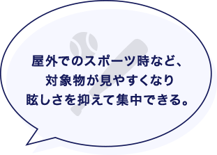 屋外でのスポーツ時など、対象物が見やすくなり眩しさを抑えて集中できる。