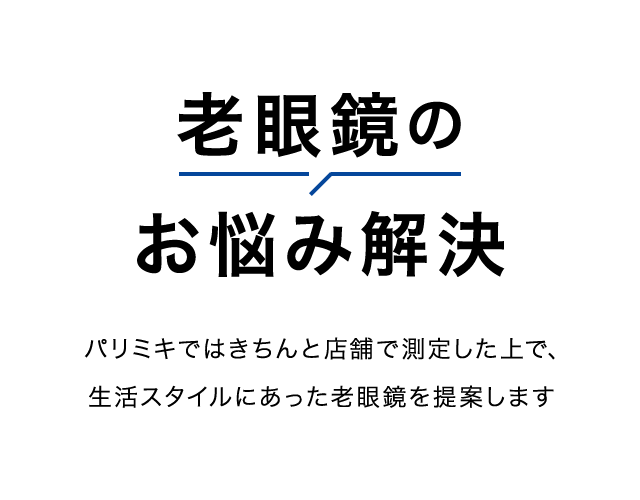 老眼鏡の お悩み解決 パリミキではきちんと店舗で測定した上で、 生活スタイルにあった老眼鏡を提案します