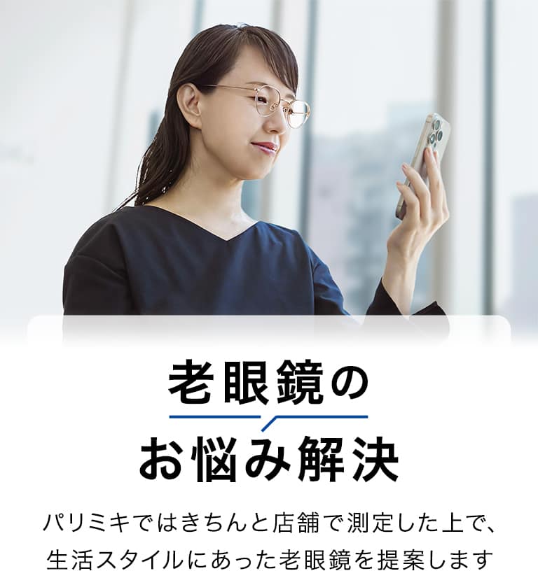 老眼鏡の お悩み解決 パリミキではきちんと店舗で測定した上で、 生活スタイルにあった老眼鏡を提案します