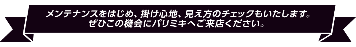 メンテナンスをはじめ、掛け心地、見え方のチェックもいたします。
ぜひこの機会にパリミキへご来店ください。