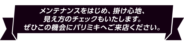 メンテナンスをはじめ、掛け心地、見え方のチェックもいたします。
ぜひこの機会にパリミキへご来店ください。