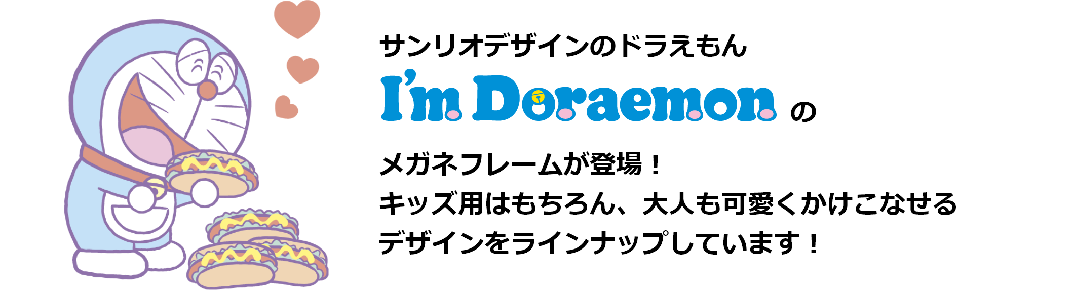 サンリオデザインのドラえもん I'm Doraemon メガネフレームが登場！キッズ用はもちろん、大人も可愛くかけこなせるデザインをラインナップしています！