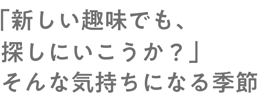 新しい趣味でも、探しにいこうか？」そんな気持ちになる季節