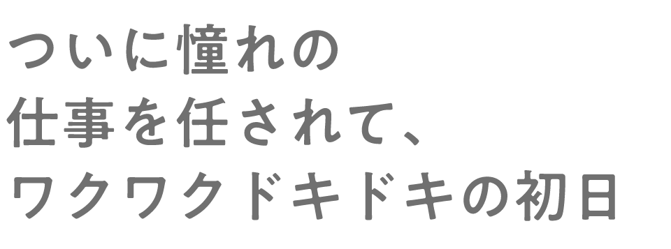 ついに憧れの仕事を任されて、ワクワクドキドキの初日