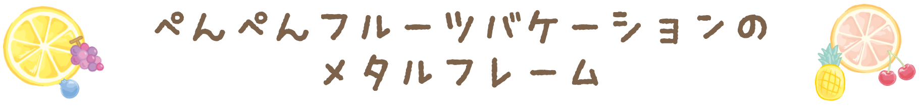 ぺんぺんフルーツバケーションのメタルフレーム