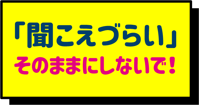 聞こえづらいままにしないで！