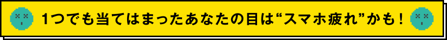 1つでも当てはまったあなたの目はスマホ疲れかも！