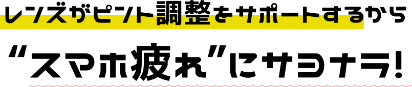 レンズがピント調整をサポートするからスマホ疲れにサヨナラ！