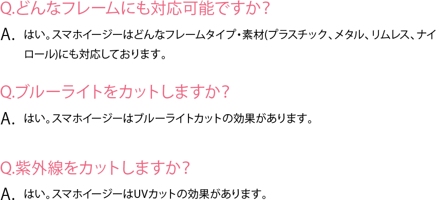 Q&A　Q.どんなフレームにも対応可能ですか？A. はい。スマホイージーはどんなフレームタイプ・素材(プラスチック、メタル、リムレス、ナイロール)にも対応しております。Q.ブルーライトをカットしますか？A. はい。スマホイージーはブルーライトカットの効果があります。Q.紫外線をカットしますか？A. はい。スマホイージーはUVカットの効果があります。