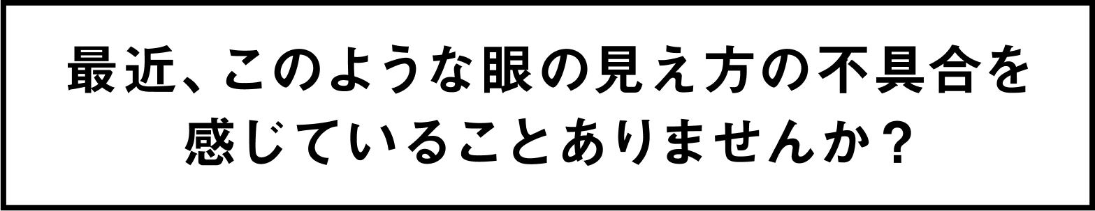 最近、このような眼の見え方の不具合を感じていることありませんか？