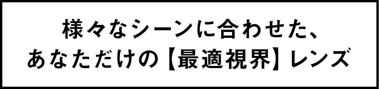 様々なシーンに合わせた、あなただけの【最適視界】レンズ